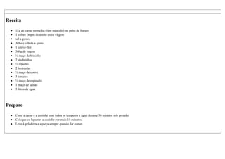 Receita
• 1kg de carne vermelha (tipo músculo) ou peito de frango
• 1 colher (sopa) de azeite extra virgem
• sal a gosto.
• Alho e cebola a gosto
• 1 couve-flor
• 300g de vagem
• ½ maço de brócolis
• 2 abobrinhas
• ½ repolho
• 2 berinjelas
• ½ maço de couve
• 3 tomates
• ½ maço de espinafre
• 1 maço de salsão
• 3 litros de água
Preparo
• Corte a carne e a cozinhe com todos os temperos e água durante 30 minutos sob pressão.
• Coloque os legumes e cozinhe por mais 15 minutos.
• Leve à geladeira e aqueça sempre quando for comer.
 