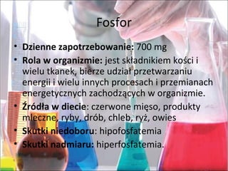Fosfor
• Dzienne zapotrzebowanie:700mg
• Rola w organizmie:jestskładnikiemkościi
wielutkanek,bierzeudziałprzetwarzaniu
energiiiwieluinnychprocesachiprzemianach
energetycznychzachodzącychworganizmie.
• Źródła w diecie:czerwonemięso,produkty
mleczne,ryby,drób,chleb,ryż,owies
• Skutki niedoboru:hipofosfatemia
• Skutki nadmiaru: hiperfosfatemia.
 