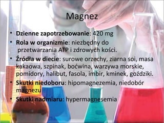 Magnez
• Dzienne zapotrzebowanie:420mg
• Rola w organizmie:niezbędnydo
przetwarzaniaATPizdrowychkości.
• Źródła w diecie:suroweorzechy,ziarnasoi,masa
kakaowa,szpinak,boćwina,warzywamorskie,
pomidory,halibut,fasola,imbir,kminek,goździki.
• Skutki niedoboru:hipomagnezemia,niedobór
magnezu
• Skutki nadmiaru:hypermagnesemia
 