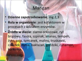 Mangan
• Dzienne zapotrzebowanie:mg2,3
• Rola w organizmie:jestkofaktoremw
procesachzudziałemenzymów.
• Źródła w diecie:ziarnoorkiszowe,ryż
brązowy,fasola,szpinak,ananas,tempeh,
żyto,soja,tymianek,maliny,truskawki,
czosnek,dynia,bakłażan,goździki,cynamon,
kurkuma.
 