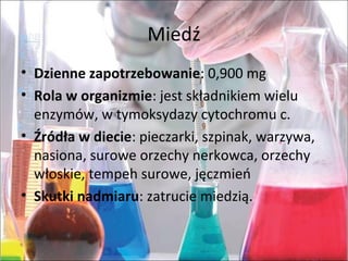 Miedź
• Dzienne zapotrzebowanie:0,900mg
• Rola w organizmie:jestskładnikiemwielu
enzymów,wtymoksydazycytochromuc.
• Źródła w diecie:pieczarki,szpinak,warzywa,
nasiona,suroweorzechynerkowca,orzechy
włoskie,tempehsurowe,jęczmień
• Skutki nadmiaru:zatruciemiedzią.
 