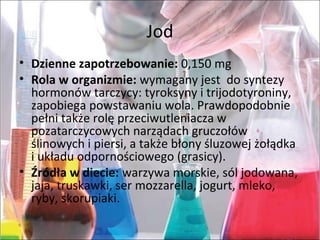 Jod
• Dzienne zapotrzebowanie: 0,150mg
• Rola w organizmie:wymaganyjestdosyntezy
hormonówtarczycy:tyroksynyitrijodotyroniny,
zapobiegapowstawaniuwola.Prawdopodobnie
pełnitakżerolęprzeciwutleniaczaw
pozatarczycowychnarządachgruczołów
ślinowychipiersi,atakżebłonyśluzowejżołądka
iukładuodpornościowego(grasicy).
• Źródła w diecie:warzywamorskie,sóljodowana,
jaja,truskawki,sermozzarella,jogurt,mleko,
ryby,skorupiaki.
 