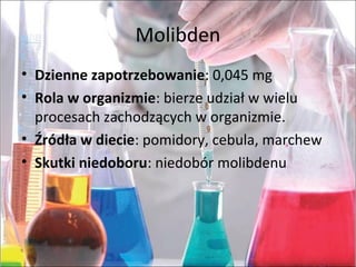 Molibden
• Dzienne zapotrzebowanie:0,045mg
• Rola w organizmie:bierzeudziałwwielu
procesachzachodzącychworganizmie.
• Źródła w diecie:pomidory,cebula,marchew
• Skutki niedoboru:niedobórmolibdenu
 