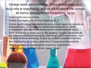 Istniejewielepierwiastków,którepodejrzewasięo
dużąrolęworganizmie,jednakichdziałanieniezostało
dokońcapotwierdzonebadaniami.Sąto:
• Siarka(odtruwaorganizm),
• Kobalt(wymaganydosyntezywitaminyB12)
• Chrom(pełnirolęwmetabolizmiecukru,choćnigdyniezostałoto
udowodnioneipotwierdzonebadaniaminaukowymi-jeden
zulubionychpierwiastkówproducentówsuplementówdiety),
• Fluor(uważanyzamałoistotnydlazdrowia,niejestkoniecznydo
wzrostulubpodtrzymaniażycia,zapobiegapróchnicyzębów,choć
ostatniebadaniawskazują,zejesttodziałaniepowierzchniowe).
• Bor(niezbędnydosyntezywitaminyDiwapniaworganizmie).
• Stront(wpływanaprzyswajaniewapniaworganizmie).
• Arsen,Wanad,Wolfram,Brom,Kadm,Nikiel
 