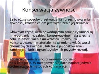 Konserwacjażywności
Sątoróżnesposobyprzetwarzaniaiprzechowywania
żywności,którychcelemjestwydłużeniejejtrwałości.
Głównymczynnikiempowodującympsucieżywnościsą
mikroorganizmy,zabiegikonserwacyjnemająwięcna
celuuniemożliwieniaimwzrostuirozwojuw
konserwowanymmaterialeitakązmianęwłaściwości
chemicznychżywności,lubtakiejejopakowaniei
zamknięcie,któreograniczyłobyichprzyszłyrozwój.
Konserwowanieżywnościmożemypodzielić
na5kategorie.Wnastępnychslajdachnapiszęjedynie
ochemicznychmetodachkonserwacji.
 