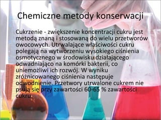 Chemicznemetodykonserwacji
Cukrzenie-zwiększeniekoncentracjicukrujest
metodąznanąistosowanądowieluprzetworów
owocowych.Utrwalającewłaściwościcukru
polegająnawytworzeniuwysokiegociśnienia
osmotycznegowśrodowiskudziałającego
odwadniająconakomórkibakterii,co
uniemożliwiichrozwój.Wwyniku
zróżnicowanegociśnienianastępuje
odwodnienie.Przetworyutrwalonecukremnie
psująsięprzyzawartości60-65%zawartości
cukru.
 