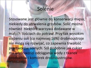 Solenie
Stosowane jest głównie do konserwacji mięsa,
niekiedy do utrwalenia grzybów. Solić można
również niektóre warzywa dodawane w
małych ilościach do potraw. Przy tak wysokim
stężeniu soli (co najmniej 16%) drobnoustroje
nie mogą się rozwijać, co zapewnia trwałość
przetworów solnych. Sól podobnie jak cukier
ma właściwości odciągania wody z tkanek
produktów i komórek drobnoustrojów.
 