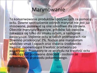 Marynowanie
To konserwowanie produktów spożywczych za pomocą
octu. Dawne sporządzenie ostrych marynat nie jest już
stosowane, ponieważ są one szkodliwe dla zdrowia.
Obecnie marynaty z warzyw, grzybów lub owoców
zakwasza się tylko do smaku octem, a następnie
pasteryzuje. Stężenie octu w takich przetworach nie
powinno przekroczyć 2%. Nadaje ona marynatom
właściwy smak i zapach oraz stwarza środowisko
kwaśne, zapewniające trwałość przetworu po
pasteryzacji. Przetwory te ze względu na trwałość octu
nie mogą być podawane dzieciom i osobom ze
schorzeniami przewodu pokarmowego.
 