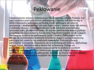 Peklowanie
Udoskonalenie metody solenia przez flandryjskiego rybaka Poekela (od
jego nazwiska pochodzi termin peklowanie). Oprócz soli kuchennej w
skład mieszaniny peklującej wchodzą środki peklujące jak saletra
spożywcza – azotan potasu lub sodu bądź nitryt – azotyn sodu lub potasu,
a niekiedy również cukier, askorbinian sodu lub kwas askorbinowy,
cytrynian sodu, glutaminian sodu. W wyniku peklowania mięso uzyskuje
pożądaną różowoczerwoną barwę oraz charakterystyczny smak i zapach.
Peklowanie dzielmy na peklowanie suche i mokre. Peklowanie suche
polega na wymieszaniu drobnych kawałków mięsa z suchą mieszaniną
peklującą lub natarciu nią większych kawałków. Podczas procesu
peklowania mieszanka rozpuszcza się w wyciekającym osoczu i dyfunduje
w głąb mięsa. Metoda mokra zwana też solankową. Polega na
przygotowaniu solanki poprzez rozpuszczenie w wodzie wszystkich
substancji peklujących. Tym roztworem zalewa się mięso ułożone w
specjalnych naczyniach do pklowania. Solanke tą można też wstrzykiwać
dzięki pomocy specjalnych urządzeń do wewnętrznych warstw
peklowanego mięsa.
 
