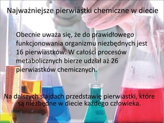 Najważniejsze pierwiastki chemiczne w diecie
Obecnie uważa się, że do prawidłowego
funkcjonowania organizmu niezbędnych jest
16 pierwiastków. W całości procesów
metabolicznych bierze udział aż 26
pierwiastków chemicznych.
Na dalszych slajdach przedstawię pierwiastki, które
są niezbędne w diecie każdego człowieka.
 