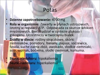 Potas
• Dzienne zapotrzebowanie: 4700 mg
• Rola w organizmie: Zawarty w płynach ustrojowych,
istotny w regulacji ATP. Odpowiada za skurcze włókien
mięśniowych. Bierze udział w syntezie glukozy i
glikogenu. Uczestniczy w tworzeniu białek.
• Źródła w diecie: rośliny strączkowe, skórki
ziemniaków, pomidory, banany, papaje, soczewica,
fasola, suche ziarna zbóż, awokado, słodkie ziemniaki,
soja, szpinak, boćwina, słodki ziemniak, kurkuma.
• Skutki niedoboru: hipokaliemia
• Skutki nadmiaru: hiperkaliemia
 