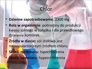 Chlor
• Dzienne zapotrzebowanie: 2300 mg
• Rola w organizmie: potrzebny do produkcji
kwasu solnego w żołądku i dla prawidłowego
działania komórek.
• Źródła w diecie: sól stołowa jest
najpopularniejszym źródłem chloru.
• Skutki niedoboru: hipochloremia
• Skutki nadmiaru: hyperchloremia
 