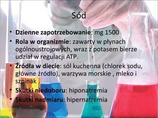 Sód
• Dzienne zapotrzebowanie:mg1500
• Rola w organizmie:zawartywpłynach
ogólnoustrojowych,wrazzpotasembierze
udziałwregulacjiATP.
• Źródła w diecie:sólkuchenna(chloreksodu,
główneźródło),warzywamorskie,mlekoi
szpinak
• Skutki niedoboru:hiponatremia
• Skutki nadmiaru:hipernatremia
 