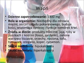 Wapń
• Dzienne zapotrzebowanie:1300mg
• Rola w organizmie:Niezbędnydlazdrowia
mięśni,sercaiukładupokarmowego,buduje
kości,wspomagasyntezęifunkcjekomórekkrwi.
• Źródła w diecie:produktymleczne,jaja,rybyw
puszkachzkośćmi(łosoś,sardynki),zielone
warzywaliściaste,orzechy,nasiona,tofu,
tymianek,oregano,koper,cynamon.
• Skutki niedoboru:hipokalcemia
• Skutki nadmiaru:hiperkalcemia
 