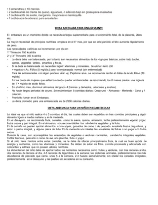 • 6 almendras o 10 maníes
• 2 cucharadas de crema de queso, aguacate, o aderezo bajo en grasa para ensaladas
• 1 cucharadita de aceite, margarina, mayonesa o mantequilla
• 1 cucharada de aderezo para ensaladas
DIETA ADECUADA PARA UNA GESTANTE
El embarazo es un momento donde se necesita energía suplementaria para el crecimiento fetal, de la placenta, útero,
etc.
La mayor necesidad de principios nutritivos empieza en el 4° mes, por que en este período el feto aumenta rápidamente
de peso.
Las necesidades calóricas se incrementan por día en:
1° Trimestre 150 kcal/día
2° y 3° Trimestre 350 kcal/día
- La dieta debe ser balanceada, por lo tanto son necesarios alimentos de los 4 grupos básicos, sobre todo Leche,
carnes, vegetales verdes, amarillos y frutas.
- Si la dieta es balanceada no necesitan ingerir vitaminas y minerales, de rutina Hierro (30
> mg/día) y Ac. Fólico (5 mg/día.) para la embarazada normal (sin enfermedad)
Para las embarazadas con algún proceso viral -ej. Papiloma virus, se recomienda recibir el doble de ácido fólico (10
mg/dia)
En los casos de mujeres que están buscando quedar embarazadas se recomiendo los 6 meses previos una ingesta
de 1 > mg/día de acido fólico.
- En el último mes, disminuir alimentos del grupo 4 (harinas y derivados, azucares y aceites).
- No hacer largos períodos de ayuno. Se recomiendan 5 comidas diarias: Desayuno - Almuerzo - Merienda - Cena y 1
colación.
- Prohibido fumar en el Embarazo.
- La dieta promedio para una embarazada es de 2500 calorías diarias.
DIETA ADECUADA PARA UN NIÑO EN EDAD ESCOLAR
Lo ideal es que el niño realice 4 o 5 comidas al día, las cuales deben ser repartidas en tres comidas principales y algún
alimento ligero a media mañana y en la merienda.
En el desayuno, se recomienda fruta, cereales, como la avena, quinoa, amaranto, leche preferentemente vegetal, yogur,
frutos secos y pan integral. En el almuerzo, son recomendables los sándwichs vegetales y la fruta.
En la comida se pueden aportar alimentos, como sopas, guisados de carne o de pescado, ensalada fresca, legumbres, y
arroz o pasta integral, y alguna pieza de fruta. En la merienda son ideales las ensaladas de frutas o un yogur con frutos
secos.
Durante la cena, son aconsejables las ensaladas de vegetales o verduras cocinadas, sandwichs integrales vegetales,
tortilla francesa, pescado o carne de ave a la plancha, fruta o yogur
Si el niño tiene hambre entre estas comidas, se le debe de ofrecer principalmente fruta, la cual es buen aporte de
energía y nutrientes, como las vitaminas y minerales. Se deben de evitar los fritos, comida procesada y adicionada con
colorantes y aditivos que no poseen valores nutritivos.
La alimentación del niño debe de aportar todos lus nutrientes necesarios como frutas y verduras, con tres raciones al día,
dos raciones de lácteos al día, 4-5 raciones de legumbres a la semana; las proteínas animales, preferentemente con más
abundancia de pescado que carne, unas 5 a la semana, 2-3 huevos semanalmente; sin olvidar los cereales integrales,
preferentemente en el desayuno y las pastas sin excederse en su consumo.
 
