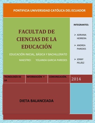 PONTIFICIA UNIVERSIDAD CATÓLICA DEL ECUADOR 
TECNOLOGÍA DE LA 
INFORMACIÓN Y 
COMUNICACIÓN. 
2014 
FACULTAD DE CIENCIAS DE LA EDUCACIÓN 
EDUCACIÓN INICIAL, BÁSICA Y BACHILLERATO 
MAESTRO: YOLANDA GARCIA PAREDES 
INTEGRANTES: 
 ADRIANA HERRERA 
 ANDREA PAREDES 
 JENNY PELÁEZ 
DIETA BALANCEADA 
 