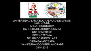 UNIVERSIDAD LAICA ELOY ALFARO DE MANABI
EXT. CHONE
AREA PRODUCTIVA
CARRERA DE AGROPECUARIA
6TO SEMESTRE
BOVINOTECNIA
DR. GUIDO KUFFO LARA
DIETA BALANCEADA
IVAN FERNANDO VITERI ANDRADE
2014-2015
 