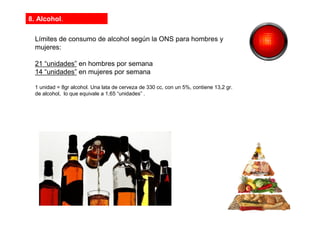 8. Alcohol.
Límites de consumo de alcohol según la ONS para hombres y
mujeres:
21 “unidades” en hombres por semana
14 “unidades” en mujeres por semana
1 unidad = 8gr alcohol. Una lata de cerveza de 330 cc, con un 5%, contiene 13,2 gr.
de alcohol, lo que equivale a 1,65 “unidades” .
 