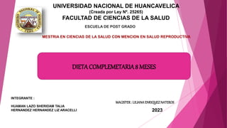 UNIVERSIDAD NACIONAL DE HUANCAVELICA
(Creada por Ley Nº. 25265)
FACULTAD DE CIENCIAS DE LA SALUD
ESCUELA DE POST GRADO
INTEGRANTE :
HUAMAN LAZO SHERIDAM TALIA
HERNANDEZ HERNANDEZ LIZ ARACELLI 2023
MESTRIA EN CIENCIAS DE LA SALUD CON MENCION EN SALUD REPRODUCTIVA
MAGISTER: LILIANAENRIQUEZNATEROS
DIETACOMPLEMETARIA8 MESES
 