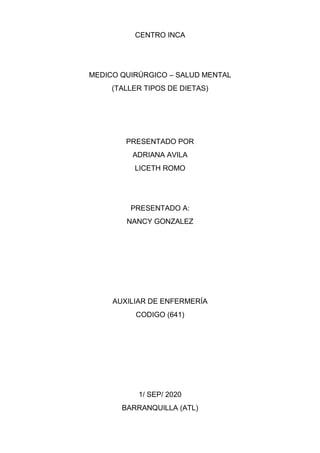 CENTRO INCA
MEDICO QUIRÚRGICO – SALUD MENTAL
(TALLER TIPOS DE DIETAS)
PRESENTADO POR
ADRIANA AVILA
LICETH ROMO
PRESENTADO A:
NANCY GONZALEZ
AUXILIAR DE ENFERMERÍA
CODIGO (641)
1/ SEP/ 2020
BARRANQUILLA (ATL)
 