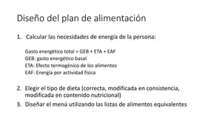 Diseño del plan de alimentación
1. Calcular las necesidades de energía de la persona:
Gasto energético total = GEB + ETA + EAF
GEB: gasto energético basal
ETA: Efecto termogénico de los alimentos
EAF: Energía por actividad física
2. Elegir el tipo de dieta (correcta, modificada en consistencia,
modificada en contenido nutricional)
3. Diseñar el menú utilizando las listas de alimentos equivalentes
 