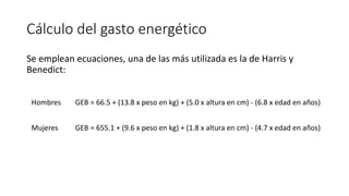 Cálculo del gasto energético
Se emplean ecuaciones, una de las más utilizada es la de Harris y
Benedict:
Hombres GEB = 66.5 + (13.8 x peso en kg) + (5.0 x altura en cm) - (6.8 x edad en años)
Mujeres GEB = 655.1 + (9.6 x peso en kg) + (1.8 x altura en cm) - (4.7 x edad en años)
 