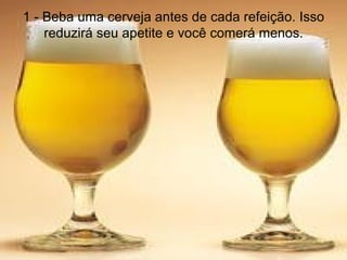 1 - Beba uma cerveja antes de cada refeição. Isso reduzirá seu apetite e você comerá menos. 