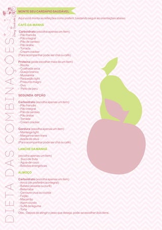 MONTE SEU CARDÁPIO SAUDÁVEL
Aqui você monta as refeições como preferir, bastando seguir as orientações abaixo:
CAFÉ-DA-MANHÃ
Carboidrato (escolha apenas um item)
- Pão francês
- Pão integral
- Pão de centeio
- Pão árabe
-Torrada
- Cream cracker
(Para acompanhar pode ser chá ou café)
Proteína (pode escolher mais de um item)
- Ricota
- Coalhada seca
- Queijo branco
- Mussarela
- Requeijão light
- Presunto magro
- Ovo
- Peito de peru
SEGUNDA OPÇÃO
Carboidrato (escolha apenas um item)
- Pão francês
- Pão integral
- Pão de centeio
- Pão árabe
-Torrada
- Cream cracker
Gordura (escolha apenas um item)
- Manteiga light
- Margarina sem trans
-Azeite de oliva
(Para acompanhar pode ser chá ou café)
LANCHE DAMANHÃ
(escolha apenas um item)
- Suco de fruta
- Água-de-coco
- Bebidas energéticas
ALMOÇO
Carboidrato (escolha apenas um item)
-Arroz (de preferência integral)
- Batata (assada ou purê)
- Beterraba
- Cenoura crua ou cozida
- Feijão
- Macarrão
-Aipim cozido
- Suﬂê de legume
-Torta
Obs.: Depois de atingir o peso que deseja, pode-se escolher dois itens.
DIETADASCOMBINAÇÕES
 
