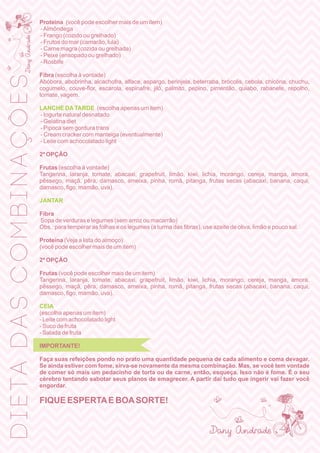Proteína (você pode escolher mais de um item)
-Almôndega
- Frango (cozido ou grelhado)
- Frutos do mar (camarão, lula)
- Carne magra (cozida ou grelhada)
- Peixe (ensopado ou grelhado)
- Rosbife
Fibra (escolha à vontade)
Abóbora, abobrinha, alcachofra, alface, aspargo, berinjela, beterraba, brócolis, cebola, chicória, chuchu,
cogumelo, couve-ﬂor, escarola, espinafre, jiló, palmito, pepino, pimentão, quiabo, rabanete, repolho,
tomate, vagem.
LANCHE DATARDE (escolha apenas um item)
- Iogurte natural desnatado
- Gelatina diet
- Pipoca sem gordura trans
- Cream cracker com manteiga (eventualmente)
- Leite com achocolatado light
2ª OPÇÃO
Frutas (escolha à vontade)
Tangerina, laranja, tomate, abacaxi, grapefruit, limão, kiwi, lichia, morango, cereja, manga, amora,
pêssego, maçã, pêra, damasco, ameixa, pinha, romã, pitanga, frutas secas (abacaxi, banana, caqui,
damasco, ﬁgo, mamão, uva).
JANTAR
Fibra
Sopa de verduras e legumes (sem arroz ou macarrão)
Obs.: para temperar as folhas e os legumes (a turma das ﬁbras), use azeite de oliva, limão e pouco sal.
Proteína (Veja a lista do almoço)
(você pode escolher mais de um item)
2ª OPÇÃO
Frutas (você pode escolher mais de um item)
Tangerina, laranja, tomate, abacaxi, grapefruit, limão, kiwi, lichia, morango, cereja, manga, amora,
pêssego, maçã, pêra, damasco, ameixa, pinha, romã, pitanga, frutas secas (abacaxi, banana, caqui,
damasco, ﬁgo, mamão, uva).
CEIA
(escolha apenas um item)
- Leite com achocolatado light
- Suco de fruta
- Salada de fruta
IMPORTANTE!
Faça suas refeições pondo no prato uma quantidade pequena de cada alimento e coma devagar.
Se ainda estiver com fome, sirva-se novamente da mesma combinação. Mas, se você tem vontade
de comer só mais um pedacinho de torta ou de carne, então, esqueça. Isso não é fome. É o seu
cérebro tentando sabotar seus planos de emagrecer. A partir daí tudo que ingerir vai fazer você
engordar.
FIQUE ESPERTAE BOASORTE!
DIETADASCOMBINAÇÕES
 