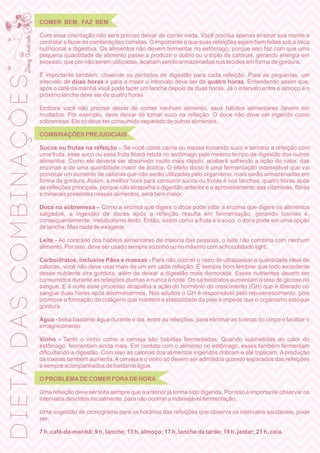 COMER BEM, FAZ BEM
Com essa orientação não será preciso deixar de comer nada. Você precisa apenas ensinar sua mente a
controlar e fazer as combinações corretas. O importante é que suas refeições sejam bem feitas sob a ótica
nutricional e digestiva. Os alimentos não devem fermentar no estômago, porque isso faz com que uma
pequena quantidade de alimento passe a produzir o dobro ou o triplo de calorias, gerando energia em
excesso, que por não serem utilizadas, acabam sendo armazenadas nos tecidos em forma de gordura.
É importante também, observar os períodos de digestão para cada refeição. Para as pequenas, um
intervalo de duas horas e para a maior o intervalo deve ser de quatro horas. Entendendo assim que,
após o café da manhã você pode fazer um lanche depois de duas horas. Já o intervalo entre o almoço e o
próximo lanche deve ser de quatro horas.
Embora você não precise deixar de comer nenhum alimento, seus hábitos alimentares devem ser
mudados. Por exemplo, deve deixar de tomar suco na refeição. O doce não deve ser ingerido como
sobremesa. Ele só deve ser consumido separado de outros alimentos.
COMBINAÇÕES PREJUDICIAIS
Sucos ou frutas na refeição – Se você come carne ou massa tomando suco e termina a refeição com
uma fruta, esse suco ou essa fruta ﬁcará retida no estômago pelo mesmo tempo de digestão dos outros
alimentos. Como ele deveria ser absorvido muito mais rápido, acabará sofrendo a ação do calor, das
enzimas e de uma quantidade maior de ácidos. O efeito disso é uma fermentação indesejável que vai
provocar um aumento de calorias que não serão utilizadas pelo organismo, mais serão armazenadas em
forma de gordura. Assim, a melhor hora para consumir sucos ou frutas é nos lanches, quatro horas após
as refeições principais, porque não atrapalha a digestão anterior e o aproveitamento das vitaminas, ﬁbras
e minerais presentes nesses alimentos, será bem maior.
Doce na sobremesa – Como a enzima que digere o doce pode inibir a enzima que digere os alimentos
salgados, a ingestão de doces após a refeição resulta em fermentação, gerando toxinas e,
consequentemente, metabolismo lento. Então, assim como a fruta e o suco, o doce pode ser uma opção
de lanche. Mas nada de exagerar.
Leite - Ao contrário dos hábitos alimentares da maioria das pessoas, o leite não combina com nenhum
alimento. Por isso, deve ser usado sempre sozinho ou no máximo com achocolatado light.
Carboidratos, inclusive Pães e massas - Para não ocorrer o risco de ultrapassar a quantidade ideal de
calorias, você não deve usar mais de um em cada refeição. É sempre bom lembrar que todo excedente
desse nutriente vira gordura, além de deixar a digestão mais demorada. Esses nutrientes devem ser
consumidos durante as refeições diurnas e nunca à noite. Os carboidratos aumentam a taxa de glicose no
sangue. E à noite esse processo atrapalha a ação do hormônio do crescimento (GH) que é liberado no
sangue duas horas após adormecermos. Nos adultos o GH é responsável pelo rejuvenescimento, pois
promove a formação de colágeno que mantém a elasticidade da pele e impede que o organismo estoque
gordura.
Água - beba bastante água durante o dia, entre as refeições, para eliminar as toxinas do corpo e facilitar o
emagrecimento.
Vinho - Tanto o vinho como a cerveja são bebidas fermentadas. Quando submetidas ao calor do
estômago, fermentam ainda mais. Em contato com o alimento no estômago, esses também fermentam
diﬁcultando a digestão. Com isso as calorias dos alimentos ingeridos dobram e até triplicam. A produção
de toxinas também aumenta.Acerveja e o vinho só devem ser admitidos quando separados das refeições
e sempre acompanhados de bastante água.
O PROBLEMADE COMER FORADE HORA
Uma refeição deve ser feita sempre que a anterior já tenha sido digerida. Por isso é importante observar os
intervalos descritos inicialmente, para não ocorrer a indesejável fermentação.
Uma sugestão de cronograma para os horários das refeições que observa os intervalos saudáveis, pode
ser:
7 h, café-da-manhã; 9 h, lanche; 13 h, almoço; 17 h, lanche da tarde; 19 h, jantar; 21 h, ceia.
DIETADASCOMBINAÇÕES
 
