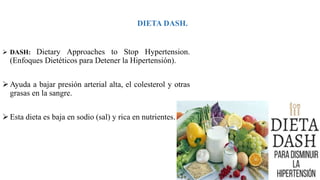 DIETA DASH.
 DASH: Dietary Approaches to Stop Hypertension.
(Enfoques Dietéticos para Detener la Hipertensión).
Ayuda a bajar presión arterial alta, el colesterol y otras
grasas en la sangre.
Esta dieta es baja en sodio (sal) y rica en nutrientes.
 