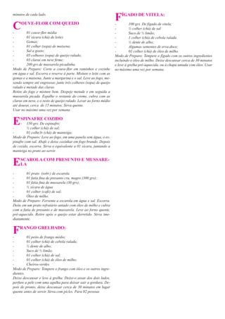 minutos de cada lado.
                                                                   F   ÍGADO DE VITELA:

C
-
     OUVE-FLOR COM QUEIJO

         01 couve-ﬂor média
                                                                   -
                                                                   -
                                                                   -
                                                                             100 grs. De fígado de vitela;
                                                                             ½ colher (chá) de sal
                                                                             Suco de ½ limão;
-        01 xícara (chá) de leite)                                 -         1 colher (chá) de cebola ralada
-        Gemas;                                                    -         ½ dente de alho;
-        01 colher (sopa) de maisena;                              -         Algumas sementes de erva-doce;
-        Sal a gosto;                                              -         01 colher (chá) de óleo de milho.
-        05 colheres (sopa) de queijo ralado;                      Modo de Preparo: Tempere o fígado com os outros ingredientes
-        03 claras em neve ﬁrme;                                   incluindo o óleo de milho. Deixe descansar cerca de 30 minutos
-        200 grs de mussarela picadinha.                           e leve à grelha pré-aquecida, ou à chapa untada com óleo. Usar
Modo de Preparo: Corte a couve-ﬂor em raminhos e cozinhe           no máximo uma vez por semana.
em água e sal. Escorra e reserve à parte. Misture o leite com as
gemas e a maisena. Junte a margarina e o sal. Leve ao fogo, me-
xendo sempre até engrossar, junte três colheres (sopa) de queijo
ralado e metade das claras.
Retire do fogo e misture bem. Despeje metade e em seguida a
mussarela picada. Espalhe o restante do creme, cubra com as
claras em neve, e o resto de queijo ralado. Levar ao forno médio
até dourar, cerca de 15 minutos. Sirva quente.
Usar no máximo uma vez por semana


E
-
    SPINAFRE COZIDO
     - 150 grs. De espinafre;
         ½ colher (chá) de sal;
-        01 colhe3r (chá) de manteiga;
Modo de Preparo: Leve ao fogo, em uma panela sem água, o es-
pinafre com sal. Abafe e deixe cozinhar em fogo brando. Depois
de cozido, escorra. Sirva o equivalente a 01 xícara, juntando a
manteiga no prato ao servir.


E   SCAROLA COM PRESUNTO E MUSSARE-
    LA

-       01 prato (sobr.) de escarola
-       01 fatia ﬁna de presunto cru, magro (300 grs);
-       01 fatia ﬁna de mussarela (30 grs);
-       ½ xícara de água
-       01 colher (café) de sal;
-       Óleo de milho.
Modo de Preparo: Fervente a escarola em água e sal. Escorra.
Deite em um prato refratário untado com óleo de milho e cubra
com a fatia de presunto e de mussarela. Leve ao forno quente,
pré-aquecido. Retire após o queijo estar derretido. Sirva ime-
diatamente.


F
-
    RANGO GRELHADO:

         01 peito de frango médio;
-        01 colher (chá) de cebola ralada;
-        ½ dente de alho;
-        Suco de ½ limão;
-        01 colher (chá) de sal;
-        01 colher (chá) de óleo de milho;
-        Cheiros-verdes
Modo de Preparo: Tempere o frango com óleo e os outros ingre-
dientes.
Deixe descansar e leve à grelha. Deixe-o assar dos dois lados,
perfure a pele com uma agulha para deixar sair a gordura. De-
pois de pronto, deixe descansar cerca de 30 minutos em lugar
quente antes de servir. Sirva com picles. Para 02 pessoas
 