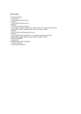 Este arquivo compõe a coletânea STC
www.trabalheemcasaoverdadeiro.com.br
OITAVO DIA
CAFÉ DA MANHÃ:
- 1 iogurte diet
- 1 fatia (30g) de queijo-de-minas
LANCHE:
- 1 copo (200 ml) de água-de-coco
ALMOÇO:
- 4 salsichas em rodela c/mostarda
- 6 col. (sopa) de espinafre refogado com cebola e alho c/1 col. (sopa) de creme de leite
- Salada (alface, agrião, espinafre, pepino, tomate e rúcula) à vontade
LANCHE:
- 1 fatia (30 g) de ricota temperada com ervas
JANTAR:
- 1 posta (300 g) de peixe gratinado c/1 col. (sopa) de queijo parmesão ralado
- Salada (alface, agrião, espinafre, pepino, tomate e rúcula) à vontade
ANTES DE DORMIR:
- 1 iogurte diet
MADRUGADA (assalto à geladeira)
- 1 salsicha de frango
- 1 taça de gelatina dietética

 
