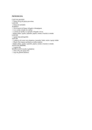 Este arquivo compõe a coletânea STC
www.trabalheemcasaoverdadeiro.com.br

PRIMEIRO DIA
CAFÉ DA MANHÃ
- 2 fatias (50 g) de queijo provolone
LANCHE
- 2 fatias de mortadela
ALMOÇO
- 1 filé de peito de frango refogado c/champignon
- 1 ovo cozido cortado em rodelas
- 1 concha de repolho ou espinafre refogado c/ervas
- Salada (alface, agrião, espinafre, pepino, tomate e rúcula) à vontade
LANCHE
- 1 queijo tipo polenguinho
JANTAR
- 1 carpaccio de carne com alcaparras, mostarda, limão, azeite e queijo ralado
- 150g de filet mignon grelhado ao molho madeira
- Salada (alface, agrião, espinafre, pepino, tomate e rúcula) à vontade
ANTES DE DORMIR:
- 1 iogurte diet
MADRUGADA (assalto à geladeira)
- 1 fatia (30 g) de queijo brie
- 1 taça de gelatina dietética

 