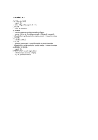Este arquivo compõe a coletânea STC
www.trabalheemcasaoverdadeiro.com.br

TERCEIRO DIA
CAFÉ DA MANHÃ
- 1 iogurte diet
- 5 fatias (15 g cada) de peito de peru
LANCHE
- 2 fatias de mussarela
ALMOÇO:
- 2 conchas de estrogonofe de camarão ou frango
- 1 porção (100 g) de abobrinha gratinada c/2 fatias de mussarela
- Salada (alface, agrião, espinafre, pepino, tomate e rúcula) à vontade
LANCHE:
- 2 salsichas 30 Kcal
JANTAR:
- 1 berinjela gratinada c/2 colheres de sopa de parmezon ralado
- Salada (alface, agrião, espinafre, pepino, tomate e rúcula) à vontade
ANTES DE DORMIR:
- 1 iogurte diet
MADRUGADA (assalto à geladeira)
- 1 colher de sopa de queijo catupiry
- 1 taça de gelatina dietética

 