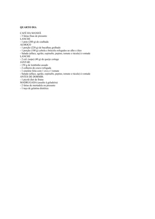 Este arquivo compõe a coletânea STC
www.trabalheemcasaoverdadeiro.com.br

QUARTO DIA
CAFÉ DA MANHÃ
- 3 fatias finas de presunto
LANCHE
- 1 pote (200 g) de coalhada
ALMOÇO
- 1 porção (220 g) de bacalhau grelhado
- 1 porção (100 g) cebola e brócolis refogados ao alho e óleo
- Salada (alface, agrião, espinafre, pepino, tomate e rúcula) à vontade
LANCHE
- 2 col. (sopa) (40 g) de queijo cottage
JANTAR:
- 150 g de lombinho assado
- 2 colheres de couve refogada
- 1 omelete feita com 1 ovo e 1 tomate
- Salada (alface, agrião, espinafre, pepino, tomate e rúcula) à vontade
ANTES DE DORMIR:
- 1 picolé diet de frutas
MADRUGADA (assalto à geladeira)
- 2 fatias de mortadela ou presunto
- 1 taça de gelatina dietética

 