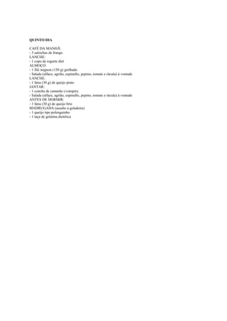 Este arquivo compõe a coletânea STC
www.trabalheemcasaoverdadeiro.com.br

QUINTO DIA
CAFÉ DA MANHÃ:
- 3 salsichas de frango
LANCHE:
- 1 copo de iogurte diet
ALMOÇO:
- 1 filé mignon (150 g) grelhado
- Salada (alface, agrião, espinafre, pepino, tomate e rúcula) à vontade
LANCHE:
- 1 fatia (30 g) de queijo prato
JANTAR:
- 1 concha de camarão c/catupiry
- Salada (alface, agrião, espinafre, pepino, tomate e rúcula) à vontade
ANTES DE DORMIR:
- 1 fatia (30 g) de queijo brie
MADRUGADA (assalto à geladeira)
- 1 queijo tipo polenguinho
- 1 taça de gelatina dietética

 