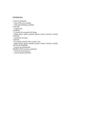 Este arquivo compõe a coletânea STC
www.trabalheemcasaoverdadeiro.com.br

SÉTIMO DIA
CAFÉ DA MANHÃ:
- 1 pote (200 g) de coalhada
- 1 bife tipo hambúrger grelhado
LANCHE:
- 1 iogurte diet
ALMOÇO:
- 2 conchas de estrogonofe de frango
- Salada (alface, agrião, espinafre, pepino, tomate e rúcula) à vontade
LANCHE:
- 1 picolé diet de frutas
JANTAR:
- 10 camarões grandes fritos ao alho e óleo
- Salada (alface, agrião, espinafre, pepino, tomate e rúcula) à vontade
ANTES DE DORMIR:
- 1 queijo tipo polenguinho
MADRUGADA (assalto à geladeira)
- 3 fatias finas de presunto
- 1 taça de gelatina dietética

 