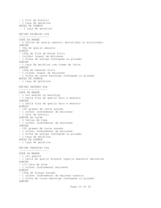 Page 13 of 32
- 1 flor de brócoli
- 1 taça de gelatina
ANTES DE DORMIR
- 1 taça de gelatina
DÉCIMO PRIMEIRO DIA
-------------------
CAFÉ DA MANHÃ
- 2 fatias de queijo amarelo derretidos no microondas.
LANCHE
- 30g de queijo amarelo
ALMOÇO
- 150g de filé de Peixe frito
- 1colher (sopa) de maionese
- 1 folha de acelga (refogada ou picada)
LANCHE
- 1 taça de gelatina com creme de leite
JANTAR
- 150g de Camarão frito
- 1 colher (sopa) de maionese
- 1 folha de couve manteiga (refogada ou picada)
ANTES DE DORMIR
- 1 taça de gelatina
DÉCIMO SEGUNDO DIA
------------------
CAFÉ DA MANHÃ
- 1 ovo mexido na manteiga
- 1 fatia fina de queijo duro e amarelo
LANCHE
- 1 fatia fina de queijo duro e amarelo
ALMOÇO
- 150 gramas de carne assada
- 1 colher (sobremesa) de maionese
- 1 flor de brócoli
LANCHE da tarde
- 5 fatias de Copa
- 1 colher (sobremesa) de maionese
JANTAR
- 150 gramas de carne assada
- 1 colher (sobremesa) de maionese
- 1 folha de acelga (refogada ou picada)
- 1 taça de gelatina
ANTES DE DORMIR
- 1 taça de gelatina
DÉCIMO TERCEIRO DIA
-------------------
CAFÉ DA MANHÃ
- 1 ovo quente
- 1 fatia de queijo Gruyere (queijo amarelo) derretido
LANCHE
- 1/2 lata de atum
- 1 colher (sobremesa) maionese
ALMOÇO
- 150g de frango assado
- 1 colher (sobremesa) de maiones caseira
- 1 folha de couve manteiga (refogada ou picada)
LANCHE
 