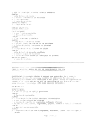 Page 14 of 32
- 30g fatia de queijo gouda (queijo amarelo)
JANTAR
- 150g de bolo de carne
- 1 colher (sobremesa) de maionese
- 1 flor de brócoli
- 1 taça de gelatina
ANTES DE DORMIR
- 1 taça de gelatina
DÉCIMO QUARTO DIA
-----------------
CAFÉ DA MANHÃ
- 1 ovo frito na manteiga
- 1 fatia de presunto
LANCHE
- 1 fatia de queijo amarelo
ALMOÇO
- 150g de Filé de Peixe frito
- 1 colher (sopa) de azeite ou de maionese
- 1 folha de acelga (refogada ou picada)
LANCHE
- 1 taça de gelatina c/creme de leite
JANTAR
- 150g de bife de picanha grelhado
- 1 colher (sopa) de maionese
- 1 folha de couve manteiga (refogada ou picada)
ANTES DE DORMIR
- 1 taça de gelatina
--------------------------------------------------------------------------
******************************************************
FASE 2: A DIETA - MENOS DE 40g DE CARBOIDRATOS POR DIA
******************************************************
OBSERVAÇÃO: O cardápio abaixo é apenas uma sugestão. Eu o segui e
funcionou. Se não lhe agradar, combine os alimentos da tabela de
carboidratos e monte suas refeições à seu gosto, nunca se esquecendo de
respeitar o limite MÁXIMO de 40g de carboidratos por dia e dividindo
essa cota nas 7 refeições (NÃO PULE NENHUMA REFEIÇÃO).
PRIMEIRO DIA
------------
CAFÉ DA MANHÃ
- 2 fatias (50 g) de queijo provolone
LANCHE
- 2 fatias de mortadela
ALMOÇO
- 1 filé de peito de frango refogado c/champignon
- 1 ovo cozido cortado em rodelas
- 1 concha de repolho ou espinafre refogado c/ervas
- Salada (alface, agrião, espinafre, pepino, tomate e rúcula) à vontade
LANCHE
- 1 queijo tipo polenguinho
JANTAR
- 1 carpaccio de carne com alcaparras, mostarda, limão, azeite e queijo
ralado
 