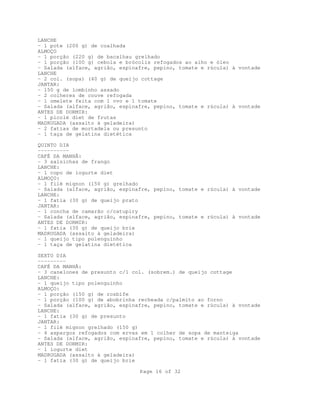 Page 16 of 32
LANCHE
- 1 pote (200 g) de coalhada
ALMOÇO
- 1 porção (220 g) de bacalhau grelhado
- 1 porção (100 g) cebola e brócolis refogados ao alho e óleo
- Salada (alface, agrião, espinafre, pepino, tomate e rúcula) à vontade
LANCHE
- 2 col. (sopa) (40 g) de queijo cottage
JANTAR:
- 150 g de lombinho assado
- 2 colheres de couve refogada
- 1 omelete feita com 1 ovo e 1 tomate
- Salada (alface, agrião, espinafre, pepino, tomate e rúcula) à vontade
ANTES DE DORMIR:
- 1 picolé diet de frutas
MADRUGADA (assalto à geladeira)
- 2 fatias de mortadela ou presunto
- 1 taça de gelatina dietética
QUINTO DIA
----------
CAFÉ DA MANHÃ:
- 3 salsichas de frango
LANCHE:
- 1 copo de iogurte diet
ALMOÇO:
- 1 filé mignon (150 g) grelhado
- Salada (alface, agrião, espinafre, pepino, tomate e rúcula) à vontade
LANCHE:
- 1 fatia (30 g) de queijo prato
JANTAR:
- 1 concha de camarão c/catupiry
- Salada (alface, agrião, espinafre, pepino, tomate e rúcula) à vontade
ANTES DE DORMIR:
- 1 fatia (30 g) de queijo brie
MADRUGADA (assalto à geladeira)
- 1 queijo tipo polenguinho
- 1 taça de gelatina dietética
SEXTO DIA
---------
CAFÉ DA MANHÃ:
- 3 canelones de presunto c/1 col. (sobrem.) de queijo cottage
LANCHE:
- 1 queijo tipo polenguinho
ALMOÇO:
- 1 porção (150 g) de rosbife
- 1 porção (100 g) de abobrinha recheada c/palmito ao forno
- Salada (alface, agrião, espinafre, pepino, tomate e rúcula) à vontade
LANCHE:
- 1 fatia (30 g) de presunto
JANTAR:
- 1 filé mignon grelhado (150 g)
- 4 aspargos refogados com ervas em 1 colher de sopa de manteiga
- Salada (alface, agrião, espinafre, pepino, tomate e rúcula) à vontade
ANTES DE DORMIR:
- 1 iogurte diet
MADRUGADA (assalto à geladeira)
- 1 fatia (30 g) de queijo brie
 