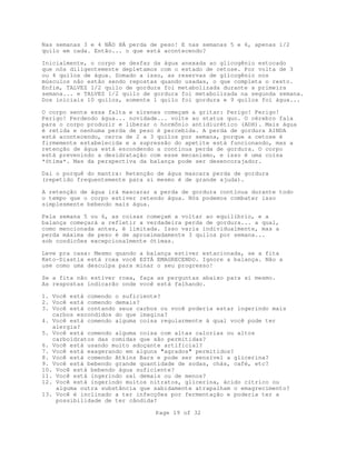 Page 19 of 32
Nas semanas 3 e 4 NÃO HÁ perda de peso! E nas semanas 5 e 6, apenas 1/2
quilo em cada. Então... o que está acontecendo?
Inicialmente, o corpo se desfaz da água anexada ao glicogênio estocado
que nós diligentemente depletamos com o estado de cetose. Por volta de 3
ou 4 quilos de água. Somado a isso, as reservas de glicogênio nos
músculos não estão sendo repostas quando usadas, o que completa o resto.
Enfim, TALVEZ 1/2 quilo de gordura foi metabolizada durante a primeira
semana... e TALVEZ 1/2 quilo de gordura foi metabolizada na segunda semana.
Dos iniciais 10 quilos, somente 1 quilo foi gordura e 9 quilos foi água...
O corpo sente essa falta e sirenes começam a gritar: Perigo! Perigo!
Perigo! Perdendo água... novidade... volte ao status quo. O cérebro fala
para o corpo produzir e liberar o hormônio antidiurético (ADH). Mais água
é retida e nenhuma perda de peso é percebida. A perda de gordura AINDA
está acontecendo, cerca de 2 a 3 quilos por semana, porque a cetose é
firmemente estabelecida e a supressão do apetite está funcionando, mas a
retenção de água está escondendo a continua perda de gordura. O corpo
está prevenindo a desidratação com esse mecanismo, e isso é uma coisa
*ótima*. Mas da perspectiva da balança pode ser desencorajador.
Daí o porquê do mantra: Retenção de água mascara perda de gordura
(repetido frequentemente para si mesmo é de grande ajuda).
A retenção de água irá mascarar a perda de gordura contínua durante todo
o tempo que o corpo estiver retendo água. Nós podemos combater isso
simplesmente bebendo mais água.
Pela semana 5 ou 6, as coisas começam a voltar ao equilíbrio, e a
balança começará a refletir a verdadeira perda de gordura... a qual,
como mencionada antes, é limitada. Isso varia individualmente, mas a
perda máxima de peso é de aproximadamente 3 quilos por semana...
sob condicões excepcionalmente ótimas.
Leve pra casa: Mesmo quando a balança estiver estacionada, se a fita
Keto-Diastix está roxa você ESTÁ EMAGRECENDO. Ignore a balança. Não a
use como uma desculpa para minar o seu progresso!
Se a fita não estiver roxa, faça as perguntas abaixo para si mesmo.
As respostas indicarão onde você está falhando.
1. Você está comendo o suficiente?
2. Você está comendo demais?
3. Você está contando seus carbos ou você poderia estar ingerindo mais
carbos escondidos do que imagina?
4. Você está comendo alguma coisa regularmente à qual você pode ter
alergia?
5. Você está comendo alguma coisa com altas calorias ou altos
carboidratos das comidas que são permitidas?
6. Você está usando muito adoçante artificial?
7. Você está exagerando em alguns "agrados" permitidos?
8. Você está comendo Atkins Bars e pode ser sensível a glicerina?
9. Você está bebendo grande quantidade de sodas, chás, café, etc?
10. Você está bebendo água suficiente?
11. Você está ingerindo sal demais ou de menos?
12. Você está ingerindo muitos nitratos, glicerina, ácido cítrico ou
alguma outra substância que sabidamente atrapalham o emagrecimento?
13. Você é inclinado a ter infecções por fermentação e poderia ter a
possibilidade de ter cândida?
 