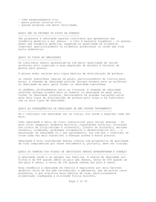 Page 2 of 32
- come exageradamente e/ou
- gasta poucas calorias e/ou
- queima gorduras com menor facilidade.
QUAIS SÃO OS FATORES DE RISCO DA DOENÇA?
----------------------------------------
São propensos à obesidade aqueles indivíduos que apresentam uma
tendência genética a ser obesos - e isto é bastante freqüente - ou quando,
mesmo sem tendência genética, exageram na quantidade de alimentos
ingeridos (particularmente os alimentos gordurosos) ou levam uma vida
muita sedentária.
QUAIS OS TIPOS DE OBESIDADE?
----------------------------
Os indivíduos obesos apresentam-se com maior quantidade de tecido
gorduroso pelo organismo e essa deposição de gordura é variável de
pessoa para pessoa.
A grosso modo, existem dois tipos básicos de distribuição de gordura:
na região subcutânea (abaixo da pele), particularmente da cintura para
baixo, é chamada de obesidade ginóide (porque acomete mais as mulheres)
ou obesidade em pêra (pela forma) ou obesidade subcutânea
no abdômen, profundamente entre as vísceras, é chamada de obesidade
andróide (porque acomete mais os homens) ou obesidade em maçã (pela
forma) ou obesidade visceral. Naturalmente há grandes variações entre
este dois tipos de distribuição de gordura pelo corpo e há indivíduos
com os dois tipos de obesidade.
QUAIS AS CONSEQÜÊNCIAS DA OBESIDADE SE NÃO HOUVER TRATAMENTO?
-------------------------------------------------------------
Se o indivíduo com obesidade não se tratar, ele tende a engordar cada vez
mais.
Como obesidade é fator de risco indiscutível para várias doenças - só
para citar exemplos: diabetes mellitus, hipertensão arterial, alteração
nos níveis de triglicérides e colesterol, infarto do miocárdio, derrame
cerebral, tromboses, problemas ortopédicos e dermatológicos etc. - a
manutenção da obesidade ou o seu agravamento, faz com que o indivíduo se
torne cada vez mais suscetível a doenças graves e morte precoce.
Obesidade é hoje considerada doença crônica com prognóstico de qualidade
de vida comprometida por vezes seriamente e, portanto, deve ser tratada.
QUAIS AS CHANCES DOS FILHOS DE INDIVÍDUOS OBESOS APRESENTAREM A DOENÇA?
-----------------------------------------------------------------------
A obesidade tende a se agregar nas famílias. A chance de obesidade nos
filhos é de 80% quando ambos os pais são obesos, cerca de 50% quando um
dos pais é obeso, e cerca de 10% quando nenhum dos pais é obeso.
Essa tendência à obesidade em família é explicável por dois fatores:
genético (hoje em dia bem reconhecido) e ambiental, que em muitos casos
predomina, e que significa maus hábitos de vida, particularmente
alimentação inadequada e atividade física discreta.
 