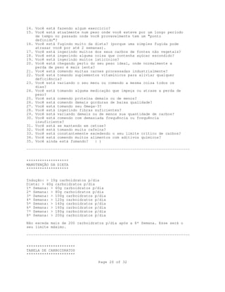 Page 20 of 32
14. Você está fazendo algum exercício?
15. Você está atualmente num peso onde você esteve por um longo período
de tempo no passado onde você provavelmente tem um "ponto
definido"?
16. Você está fugindo muito da dieta? (porque uma simples fugida pode
atrasar você por até 2 semanas).
17. Você está ingerindo muitos dos seus carbos de fontes não vegetais?
18. Você está ingerindo alguma coisa que contenha açúcar escondido?
19. Você está ingerindo muitos laticínios?
20. Você está chegando perto do seu peso ideal, onde normalmente a
perda de peso é mais lenta?
21. Você está comendo muitas carnes processadas industrialmente?
22. Você está tomando suplementos vitamínicos para aliviar qualquer
deficiência?
23. Você está variando o seu menu ou comendo a mesma coisa todos os
dias?
24. Você está tomando alguma medicação que impeça ou atrase a perda de
peso?
25. Você está comendo proteína demais ou de menos?
26. Você está comendo demais gorduras de baixa qualidade?
27. Você está tomando seu ômega-3?
28. Você está ingerindo fibras suficientes?
29. Você está variando demais ou de menos sua quantidade de carbos?
30. Você está comendo com demasiada frequência ou frequência
insuficiente?
31. Você está se mantendo em cetose?
32. Você está tomando muita cafeína?
33. Você está constantemente excedendo o seu limite crítico de carbos?
34. Você está comendo muitos alimentos com aditivos químicos?
35. Você ainda está fumando? : )
--------------------------------------------------------------------------
*******************
MANUTENÇÃO DA DIETA
*******************
Indução: > 10g carboidratos p/dia
Dieta: > 40g carboidratos p/dia
1ª Semana: > 60g carboidratos p/dia
2ª Semana: > 80g carboidratos p/dia
3ª Semana: > 100g carboidratos p/dia
4ª Semana: > 120g carboidratos p/dia
5ª Semana: > 140g carboidratos p/dia
6ª Semana: > 160g carboidratos p/dia
7ª Semana: > 180g carboidratos p/dia
8ª Semana: > 200g carboidratos p/dia
Não exceda mais de 200 carboidratos p/dia após a 8ª Semana. Esse será o
seu limite máximo.
--------------------------------------------------------------------------
**********************
TABELA DE CARBOIDRATOS
**********************
 
