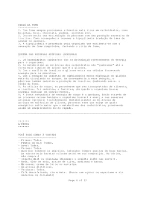 Page 4 of 32
CICLO DA FOME
-------------
1. Com fome sempre procuramos alimentos mais ricos em carboidratos, como
bolachas, bolo, chocolate, pudins, sorvetes etc.
2. Ocorre então uma estimulação do pâncreas com uma produção excessiva de
insulina. Como consequência teremos a hipoglicemia (redução da taxa de
açúcar no sangue).
3. A hipoglicemia é percebida pelo organismo que manifesta-se com a
sensação de fome compulsiva, fechando o ciclo da fome.
QUEIMA DAS RESERVAS ADIPOSAS (GORDURAS)
---------------------------------------
1. Os carboidratos (açúcares) são os principais fornecedores de energia
para o organismo.
2. No metabolismo as moléculas dos carboidratos são "quebradas" até a
forma mais simples de açúcar que é a glicose.
3. Com o auxílio da insulina a glicose entra nas células fornecendo
energia para os músculos.
4. Com a redução na ingestão de carboidratos menos moléculas de glicose
estarão circulando no sangue. Em consequência a essa redução, o
pâncreas também reduzirá a produção de insulina. Quebrando assim, o
ciclo da fome.
5. As células do corpo, ao perceberem que seu transportador de alimento,
a insulina, foi reduzida, e famintas, obrigarão o organismo buscar
energia (comida) em outras fontes.
6. A fonte secundária de energia do corpo é a gordura. Então através de
um processo cetose benigna o organismo buscará a energia nas reservas
adiposas (gordura) transformando (metabolizando) as moléculas de
gordura em moléculas de glicose, processo esse que exige um gasto
energético muito maior que o metabolismo dos carboidratos, promovendo
assim um emagrecimento muito rápido.
--------------------------------------------------------------------------
*******
A DIETA
*******
VOCÊ PODE COMER À VONTADE
-------------------------
- Peixes: Todos.
- Frutos do mar: Todos.
- Aves: Todas.
- Carnes: Todas.
- Queijos: Somente os amarelos. (Atenção: Compre queijos de boas marcas.
As marcas mais baratas colocam amido em sua composição. Na dúvida,
não compre.)
- Iogurte diet ou coalhada (Atenção: o iogurte light não serve!).
- Ovos, óleo de soja, azeite de oliva, azeitona e bacon.
- Maionese, creme de leite ou manteiga.
- Gelatinas dietéticas.
- Verduras: Todas.
- Café descafeínado, chá e mate. (Nunca use açúcar ou aspartame e sim
sacarina ou ciclamato)
 