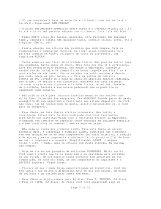 Page 7 of 32
- Só use adoçantes à base de sacarina e ciclamato (uma boa marca é o
ZeroCal). Aspartame? NEM PENSAR!
- O único refigerante permitido nesta dieta é o GUARANÁ ANTARCTICA DIET.
Pois é o único refigerante adoçado com ciclamato. Coca Cola NÃO PODE!
- Fique MUITO longe de: Massas, macarrão, etc, Farinhas (de qualquer
tipo), Cenoura e batata (de qualquer tipo), Cereais (milho, arroz, etc.)
e Açúcar (Óbvio, né?)
- Preste atenção aos rótulos dos produtos que você compra. Veja os
ingredientes e composição química. Se tiver algum ingrediente cuja
palavra termine em "OSE", coloque-o de volta na prateleira. OSE
significa AÇÚCAR!
- Tente aumentar seu nível de atividade física. Não precisa entrar para
uma academia. Basta andar um pouco. Meia hora por dia já é suficiente.
Leve seu cachorro para passear, não mande a empregada. Cancele a
assinatura do jornal e vá comprá-lo na banca (aquela que fica 3 ou 4
quarteirões da sua casa). Use as escadas (se subir escadas é demais
pra você, desça-as pelo menos...). Tire as pilhas do controle
remoto da TV, levante-se e mude de canal no aparelho (parece ridículo,
mas ajuda). Dê férias a sua faxineira. Mantenha sua casa arrumada
(arrumar a casa é uma vigorosa atividade física, acredite). Passeie
de bicicleta. Assista a sua novela pedalando uma ergométrica ou
caminhado numa esteira.
- Não pule as refeições. Procure fazê-las mesmo se não estiver com
muita fome. Jejum não faz emagrecer, faz ADOECER! Grande parte do gasto
energético do seu organismo é feito pelo seu sitema digestivo. Se você
não come, não há necessidade de gasto, assim o metabolismo cai e você
pára de emagrecer.
- Essa dieta tem dois chatos efeitos colaterais: Mau hálito e
constipação intestinal. Os dois você pode contornar facilmente.
O primeiro com pastilhas Valda diet e chicletes Trident ou Happydent.
O segundo com Tamarine em cápsulas (você encontra em qualquer farmácia,
e é bem baratinho) ou comendo 1 ameixa seca em jejum.
- Não caia no conto dos produtos light. Para esta dieta só servem
produtos diet. A diferença é simples: Light, significa que o produto
tem uma redução em um de seus componentes (no nosso objetivo, a redução
e de açúcar), mas o componente ainda está lá. Os produtos Diet de boas
marcas, o componente é ausente. Simplificando: LIGHT = alguma
coisa / DIET = nada. Leia os rótulos com muita atenção. Na dúvida,
não compre.
- Hoje em dia muitos produtos de entitulam SUGARFREE. Muito bonito.
Você compra crente que tá se dando bem e na realidade está entrando
em uma furada. Em sua maioria esses produtos tem aspartame em sua
composição. Se você não sabe, um dos componentes do aspartame é a
LACTOSE (açúcar). Fique longe.
- Procure em sua cidade lojas especializadas em diabéticos. Você não
tem idéia o que existe a disposição hoje em dia sem açúcar. Um mundo
de delícias e guloseimas para comer sem medo.
- Essa dieta está programada para 44 dias. Fase 1: INDUÇÃO (14 dias)
e Fase 2: DIETA (30 dias). Ao final você terá emagrecido algo em
 