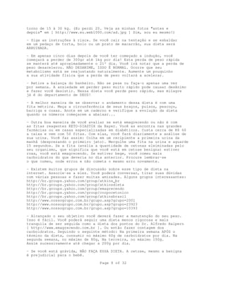 Page 8 of 32
torno de 15 à 30 kg. (Eu perdi 20. Veja as minhas fotos "antes e
depois" em [ http://www.eu.web1000.com/ad.jpg ] Sim, sou eu mesmo!)
- Siga as instruções à risca. Se você cair na tentação e se esbaldar
em um pedaço de torta, bolo ou um prato de macarrão, sua dieta será
ARRUINADA.
- Em apenas cinco dias depois de você ter começado a indução, você
começará a perder de 300gr até 1kg por dia! Esta perda de peso rápida
se manterá até aproximadamente o 21º dia. Você irá notar que a perda de
peso desacelerou. NÃO DESANIME, ISSO É NORMAL. Ocorre que seu
metabolismo está se reajustando naturalmente. Aumente um pouquinho
a sua atividade física que a perda de peso voltará a acelerar.
- Retire a balança do banheiro. Não se pese ou faça-o apenas uma vez
por semana. A ansiedade em perder peso muito rápido pode causar desânimo
e fazer você desistir. Nessa dieta você perde peso rápido, mas milagre
já é do departamento de DEUS!
- A melhor maneira de se observar o andamento dessa dieta é com uma
fita métrica. Meça a circunferência de seus braços, pulsos, pescoço,
barriga e coxas. Anote em um caderno e verifique a evolução da dieta
quando os números começarem a abaixar...
- Outra boa maneira de você avaliar se está emagrecendo ou não é com
as fitas reagentes KETO-DIASTIX da Bayer. Você as encontra nas grandes
farmácias ou em casas especializadas em diabéticos. Custa cerca de R$ 60
a caixa e vem com 50 fitas. Com elas, você fará diariamente a análise de
sua urina. Você faz assim: Colha em um recipiente a primeira urina da
manhã (desprezando o primeiro jato). Mergulhe uma fita na urina e aguarde
15 segundos. Se a fita (avalia a quantidade de cetonas eleiminadas pelo
seu organismo, que significa que você está em cetose benigna) estiver
roxa, você está emagrecendo. Se estiver bege, você comeu mais
carboidratos do que deveria no dia anterior. Procure lembrar-se
o que comeu, onde errou e não cometa o mesmo erro novamente.
- Existem muitos grupos de discussão sobre esse tipo de dieta na
internet. Associe-se a eles. Você poderá conversar, tirar suas dúvidas
com várias pessoas e fazer muitas amizades. Alguns grupos interessantes:
http://br.groups.yahoo.com/group/atkins_br
http://br.groups.yahoo.com/group/atkinsdieta
http://br.groups.yahoo.com/group/emagrecendo
http://br.groups.yahoo.com/group/corpocetonico
http://br.groups.yahoo.com/group/atkinsbrasil
http://www.nossogrupo.com.br/grupo.asp?grupo=2001
http://www.nossogrupo.com.br/grupo.asp?grupo=23923
http://www.nossogrupo.com.br/grupo.asp?grupo=10393
- Alcançado o seu objetivo você deverá fazer a manutenção do seu peso.
Isso é fácil. Você poderá seguir uma dieta menos rigorosa e mais
tranquila de ser seguida como a dieta dos pontos do Dr. Alfredo Halpern
[ http://www.emagrecendo.com.br ]. Ou então fazer contagem dos
carboidratos. Seguindo o seguinte método: Na primeira semana APÓS o
término da dieta, consumir no máximo 60g de carboidratos por dia. Na
segunda semana, no máximo de 80g, Na terceira, no máximo 100g.
Assim sucessivamente até chegar a 200g por dia.
- Se você está grávida, NÃO FAÇA ESSA DIETA. A cetose, mesmo a benigna
é prejudicial para o bebê.
 