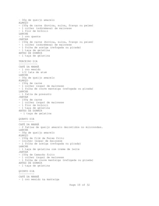 - 30g de queijo amarelo
ALMOÇO
- 150g de carne (bovina, suína, frango ou peixe)
- 1 colher (sobremesa) de maionese
- 1 flor de brócoli
LANCHE
- 1 ovo quente
JANTAR
- 150g de carne (bovina, suína, frango ou peixe)
- 1 colher (sobremesa) de maionese
- 1 folha de acelga (refogada ou picada)
- 1 taça de gelatina
ANTES DE DORMIR
- 1 taça de gelatina
TERCEIRO DIA
-----------CAFÉ DA MANHÃ
- 1 ovo mexido
- 1/2 lata de atum
LANCHE
- 30g de queijo amarelo
ALMOÇO
- 150g de carne
- 1 colher (sopa) de maionese
- 1 folha de couve manteiga (refogada ou picada)
LANCHE
- 1 fatia de presunto
JANTAR
- 150g de carne
- 1 colher (sopa) de maionese
- 1 flor de brócoli
- 1 taça de gelatina
ANTES DE DORMIR
- 1 taça de gelatina
QUARTO DIA
---------CAFÉ DA MANHÃ
- 2 fatias de queijo amarelo derretidos no microondas.
LANCHE
- 30g de queijo amarelo
ALMOÇO
- 150g de filé de Peixe frito
- 1colher (sopa) de maionese
- 1 folha de acelga (refogada ou picada)
LANCHE
- 1 taça de gelatina com creme de leite
JANTAR
- 150g de Camarão frito
- 1 colher (sopa) de maionese
- 1 folha de couve manteiga (refogada ou picada)
ANTES DE DORMIR
- 1 taça de gelatina
QUINTO DIA
---------CAFÉ DA MANHÃ
- 1 ovo mexido na manteiga
Page 10 of 32

 