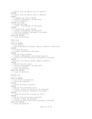 - 1 fatia fina de queijo duro e amarelo
LANCHE
- 1 fatia fina de queijo duro e amarelo
ALMOÇO
- 150 gramas de carne assada
- 1 colher (sobremesa) de maionese
- 1 flor de brócoli
LANCHE da tarde
- 5 fatias de Copa
- 1 colher (sobremesa) de maionese
JANTAR
- 150 gramas de carne assada
- 1 colher (sobremesa) de maionese
- 1 folha de acelga (refogada ou picada)
- 1 taça de gelatina
ANTES DE DORMIR
- 1 taça de gelatina
SEXTO DIA
--------CAFÉ DA MANHÃ
- 1 ovo quente
- 1 fatia de queijo Gruyere (queijo amarelo) derretido
LANCHE
- 1/2 lata de atum
- 1 colher (sobremesa) maionese
ALMOÇO
- 150g de frango assado
- 1 colher (sobremesa) de maiones caseira
- 1 folha de couve manteiga (refogada ou picada)
LANCHE
- 30g fatia de queijo gouda (queijo amarelo)
JANTAR
- 150g de bolo de carne
- 1 colher (sobremesa) de maionese
- 1 flor de brócoli
- 1 taça de gelatina
ANTES DE DORMIR
- 1 taça de gelatina
SÉTIMO DIA
---------CAFÉ DA MANHÃ
- 1 ovo frito na manteiga
- 1 fatia de presunto
LANCHE
- 1 fatia de queijo amarelo
ALMOÇO
- 150g de Filé de Peixe frito
- 1 colher (sopa) de azeite ou de maionese
- 1 folha de acelga (refogada ou picada)
LANCHE
- 1 taça de gelatina c/creme de leite
JANTAR
- 150g de bife de picanha grelhado
- 1 colher (sopa) de maionese
- 1 folha de couve manteiga (refogada ou picada)
ANTES DE DORMIR
- 1 taça de gelatina
Page 11 of 32

 