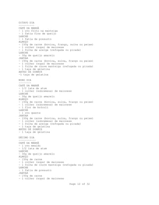 OITAVO DIA
---------CAFÉ DA MANHÃ
- 1 ovo frito na manteiga
- 1 fatia fina de queijo
LANCHE
- 1 fatia de presunto
ALMOÇO
- 150g de carne (bovina, frango, suína ou peixe)
- 1 colher (sopa) de maionese
- 1 folha de acelga (refogada ou picada)
LANCHE
- 30g de queijo amarelo
JANTAR
- 150g de carne (bovina, suína, frango ou peixe)
- 1 colher (sopa) de maionese
- 1 folha de couve manteiga (refogada ou picada)
- 1 taça de gelatina
ANTES DE DORMIR
-1 taça de gelatina
NONO DIA
-------CAFÉ DA MANHÃ
- 1/2 lata de atum
- 1 colher (sobremesa) de maionese
LANCHE
- 30g de queijo amarelo
ALMOÇO
- 150g de carne (bovina, suína, frango ou peixe)
- 1 colher (sobremesa) de maionese
- 1 flor de brócoli
LANCHE
- 1 ovo quente
JANTAR
- 150g de carne (bovina, suína, frango ou peixe)
- 1 colher (sobremesa) de maionese
- 1 folha de acelga (refogada ou picada)
- 1 taça de gelatina
ANTES DE DORMIR
- 1 taça de gelatina
DÉCIMO DIA
----------CAFÉ DA MANHÃ
- 1 ovo mexido
- 1/2 lata de atum
LANCHE
- 30g de queijo amarelo
ALMOÇO
- 150g de carne
- 1 colher (sopa) de maionese
- 1 folha de couve manteiga (refogada ou picada)
LANCHE
- 1 fatia de presunto
JANTAR
- 150g de carne
- 1 colher (sopa) de maionese
Page 12 of 32

 